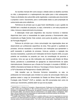 93

As reuniões mensais têm como escopo o debate sobre os desafios ocorridos
no mês, o planejamento e o replanejamento das ações para o mês subsequente.
Todas as atividades dos subcomitês serão registradas e assinadas para documentar
a proposta e servir, futuramente, para a continuidade desta ou para proposição de
outras tendo esta como referência.
Partindo-se do princípio que os gaps foram identificados e que a gestão da
SEEMG tem o resultado da pesquisa, ou seja, a demanda e, com esta proposta em
mãos, inicia-se o desenvolvimento do processo.
A elaboração inicial para diagnóstico dos recursos humanos e materiais
disponíveis bem como a necessidade de captar parcerias e financiamento cabe,
inicialmente ao Órgão Central. Este contará, como ponto de partida, com a Escola
de Formação Magistra33.
Parte-se do princípio que o tema comunicação nas organizações deve ser
desenvolvido por profissionais específicos da área. Para garantir a qualidade do
processo, torna-se necessário o envolvimento com instituições que apresentem o
perfil necessário à qualidade do processo. Inicia-se, portanto, a captação dos
recursos necessários, a parceria com Instituições de Ensino Superior (IES), as quais
poderão ser envolvidas na proposta por meio da consolidação de parcerias e
convênios. Uma vez que as três instituições são mantidas pelo Estado de Minas
Gerais, percebe-se a possibilidade de agregá-las ao desenvolvimento de ações
interinstitucionais. Destaca-se que a Escola de Formação é vinculada à SEEMG, a
UEMG à Secretaria de Estado de Ciência e Tecnologia e Ensino Superior (Sectes) e
a FJP à Secretaria de Planejamento e Gestão (SEPLAG).
Vale ressaltar que os Recursos Humanos necessários, ou seja, os
professores de Comunicação para ministrar os cursos de comunicação interna aos
gestores estará a cargo da Universidade do Estado de Minas Gerais (UEMG) e
Fundação João Pinheiro34 (FJP) e, também, das IES conveniadas bem como de
outras que, futuramente, poderão aderir ao que ora se propõe.
33

MAGISTRA é a Escola de Formação e Desenvolvimento Profissional de Educadores de Minas
Gerais, criada pela Lei delegada nº 180, de 20 de janeiro de 2011. Tem como objetivo promover a
formação e a capacitação de educadores, de gestores e demais profissionais da Secretaria Estadual
de Educação (SEE), nas diversas áreas do conhecimento e em gestão pública e pedagógica. Além
disso, visa ao fortalecimento da capacidade de implementação de políticas públicas de educação.
(http://magistra.educacao.mg.gov.br/site/)
34
Fundação João Pinheiro: objetivo Aprimorar a gestão pública por meio da capacitação de recursos
humanos e do desenvolvimento de estudos e projetos que contribuam para o desenvolvimento das
diversas esferas da administração pública. Tem como uma das suas ações, Capacitação de recursos

 