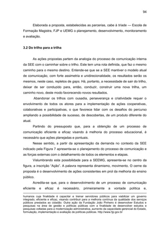 94

Elaborada a proposta, estabelecidas as parcerias, cabe à tríade — Escola de
Formação Magistra, FJP e UEMG o planejamento, desenvolvimento, monitoramento
e avaliação.

3.2 Do trilho para a trilha

As ações propostas partem da analogia do processo de comunicação interna
da SEE com o caminhar sobre o trilho. Este tem uma rota definida, que faz o mesmo
caminho para o mesmo destino. Entende-se que se a SEE mantiver o modelo atual
de comunicação, com forte assimetria e unidirecionalidade, os resultados serão os
mesmos, neste caso, repletos de gaps. Há, portanto, a necessidade de sair do trilho,
deixar de ser conduzido para, então, conduzir, construir uma nova trilha, um
caminho novo, deste modo favorecendo novos resultados.
Abandonar os trilhos com ousadia, perseverança e criatividade requer o
envolvimento de todos os atores para a implementação de ações cooperativas,
colaborativas e participativas, o que favorece lidar com os desafios do percurso
ampliando a possibilidade de sucesso, de descobertas, de um produto diferente do
atual.
Partindo do pressuposto que, para a obtenção de um processo de
comunicação eficiente e eficaz visando à melhoria do processo educacional, é
necessário que ações planejadas e pontuais.
Nesse sentido, a partir da apresentação da demanda no contexto da SEE
indicado pela Figura 7 apresenta-se o planejamento do processo de comunicação e
as forças externas com o detalhamento de todos os elementos e etapas.
Vislumbrando esta possibilidade para a SEEMG, apresenta-se no centro da
figura, a inscrição “Ação”. A palavra representa dinamismo, movimento. O cerne da
proposta é o desenvolvimento de ações consistentes em prol da melhoria do ensino
público.
Acredita-se que, para o desenvolvimento de um processo de comunicação
eficiente

e

eficaz

é

necessário,

primeiramente

a

vontade

política

e,

humanos cuja finalidade é capacitar e treinar servidores públicos para viabilizar um governo
integrado, eficiente e eficaz, visando contribuir para a melhoria contínua da qualidade dos serviços
públicos prestados ao cidadão. Outra ação da Fundação João Pinheiro é desenvolver Estudos e
pesquisas na área de gestão e políticas públicas com a finalidade de desenvolver estudos e
pesquisas voltadas para a modernização administrativa, aumento da capacidade gerencial do Estado,
formulação, implementação e avaliação de políticas públicas. http://www.fjp.gov.br

 