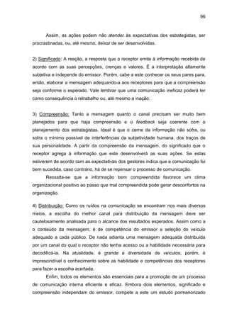 96

Assim, as ações podem não atender às expectativas dos estrategistas, ser
procrastinadas, ou, até mesmo, deixar de ser desenvolvidas.

2) Significado: A reação, a resposta que o receptor emite à informação recebida de
acordo com as suas percepções, crenças e valores. É a interpretação altamente
subjetiva e independe do emissor. Porém, cabe a este conhecer os seus pares para,
então, elaborar a mensagem adequando-a aos receptores para que a compreensão
seja conforme o esperado. Vale lembrar que uma comunicação ineficaz poderá ter
como consequência o retrabalho ou, até mesmo a inação.

3) Compreensão: Tanto a mensagem quanto o canal precisam ser muito bem
planejados para que haja compreensão e o feedback seja coerente com o
planejamento dos estrategistas. Ideal é que o cerne da informação não sofra, ou
sofra o mínimo possível de interferências da subjetividade humana, dos traços de
sua personalidade. A partir da compreensão da mensagem, do significado que o
receptor agrega à informação que este desenvolverá as suas ações. Se estas
estiverem de acordo com as expectativas dos gestores indica que a comunicação foi
bem sucedida, caso contrário, há de se repensar o processo de comunicação.
Ressalta-se que a informação bem compreendida favorece um clima
organizacional positivo ao passo que mal compreendida pode gerar desconfortos na
organização.
4) Distribuição: Como os ruídos na comunicação se encontram nos mais diversos
meios, a escolha do melhor canal para distribuição da mensagem deve ser
cautelosamente analisada para o alcance dos resultados esperados. Assim como a
o conteúdo da mensagem, é de competência do emissor a seleção do veículo
adequado a cada público. De nada adianta uma mensagem adequada distribuída
por um canal do qual o receptor não tenha acesso ou a habilidade necessária para
decodificá-la. Na atualidade, é grande a diversidade de veículos, porém, é
imprescindível o conhecimento sobre as habilidade e competências dos receptores
para fazer a escolha acertada.
Enfim, todos os elementos são essenciais para a promoção de um processo
de comunicação interna eficiente e eficaz. Embora dois elementos, significado e
compreensão independam do emissor, compete a este um estudo pormenorizado

 