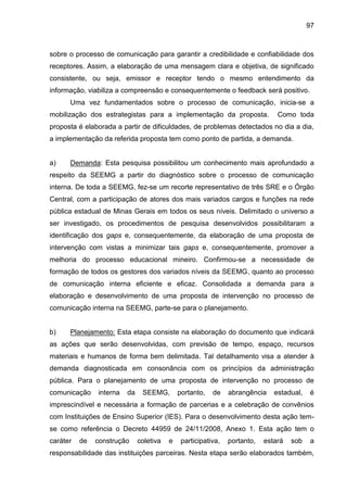 97

sobre o processo de comunicação para garantir a credibilidade e confiabilidade dos
receptores. Assim, a elaboração de uma mensagem clara e objetiva, de significado
consistente, ou seja, emissor e receptor tendo o mesmo entendimento da
informação, viabiliza a compreensão e consequentemente o feedback será positivo.
Uma vez fundamentados sobre o processo de comunicação, inicia-se a
mobilização dos estrategistas para a implementação da proposta.

Como toda

proposta é elaborada a partir de dificuldades, de problemas detectados no dia a dia,
a implementação da referida proposta tem como ponto de partida, a demanda.

a)

Demanda: Esta pesquisa possibilitou um conhecimento mais aprofundado a

respeito da SEEMG a partir do diagnóstico sobre o processo de comunicação
interna. De toda a SEEMG, fez-se um recorte representativo de três SRE e o Órgão
Central, com a participação de atores dos mais variados cargos e funções na rede
pública estadual de Minas Gerais em todos os seus níveis. Delimitado o universo a
ser investigado, os procedimentos de pesquisa desenvolvidos possibilitaram a
identificação dos gaps e, consequentemente, da elaboração de uma proposta de
intervenção com vistas a minimizar tais gaps e, consequentemente, promover a
melhoria do processo educacional mineiro. Confirmou-se a necessidade de
formação de todos os gestores dos variados níveis da SEEMG, quanto ao processo
de comunicação interna eficiente e eficaz. Consolidada a demanda para a
elaboração e desenvolvimento de uma proposta de intervenção no processo de
comunicação interna na SEEMG, parte-se para o planejamento.

b)

Planejamento: Esta etapa consiste na elaboração do documento que indicará

as ações que serão desenvolvidas, com previsão de tempo, espaço, recursos
materiais e humanos de forma bem delimitada. Tal detalhamento visa a atender à
demanda diagnosticada em consonância com os princípios da administração
pública. Para o planejamento de uma proposta de intervenção no processo de
comunicação

interna

da

SEEMG,

portanto,

de

abrangência

estadual,

é

imprescindível e necessária a formação de parcerias e a celebração de convênios
com Instituições de Ensino Superior (IES). Para o desenvolvimento desta ação temse como referência o Decreto 44959 de 24/11/2008, Anexo 1. Esta ação tem o
caráter

de

construção

coletiva

e

participativa,

portanto,

estará

sob

a

responsabilidade das instituições parceiras. Nesta etapa serão elaborados também,

 