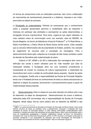 98

os termos de compromisso entre as instituições parceiras, bem como a elaboração
de instrumentos de monitoramento presencial e a distância, impresso e em mídia,
para todas as etapas do processo.
c) Divulgação ou endomarketing: Partindo do pressuposto que o conhecimento
sobre a proposta apresentada aprimora a credibilidade além de despertar o
interesse em participar das atividades e acompanhar as ações desenvolvidas, a
divulgação torna-se imprescindível. Para tanto, sugere-se que sejam utilizados os
mais variados meios de comunicação como, por exemplo, sites da SEEMG, da
Escola Magistra, do Centro de Referência Virtual do Professor35, a TV Rede Minas, a
Rádio Inconfidência, o Diário Oficial de Minas Gerais dentre outros. Cabe ressaltar
que os veículos referenciados são de propriedade do Estado, portanto, há a isenção
de

pagamento

de

recursos

para

a

veiculação

de

mensagens.

Para

o

desenvolvimento desta ação, estipulou-se a duração de três meses contados a partir
da decisão da Secretaria pela implementação do plano.
Caberá à FJP, UEMG e às IES a elaboração das mensagens bem como a
definição dos canais a serem utilizados para tal. Vale ressaltar que cabe às
instituições listadas, a divulgação deve ser uma constante considerando a
necessidade de investir na mudança de cultura organizacional, a rotatividade de
funcionários bem como o caráter de continuidade dessa proposta. Quanto às ações
para a divulgação, ficarão sob a responsabilidade da Escola de Formação Magistra
tendo com a finalidade de levar ao conhecimento de todos os atores educacionais os
objetivos e etapas da proposta, favorecendo o acompanhamento passo a passo da
implementação dessa proposta.

d)

Desenvolvimento: Esta é a etapa em que será colocado em prática tudo o que

foi elaborado na etapa do planejamento. Desenvolvimento de cursos à distância,
elaborado pelas IES conveniadas sob a responsabilidade da Escola de Formação
Magistra. Nesta etapa, tem-se como público alvo os Gestores da SEEMG e das
35

CRV é um portal educacional da Secretaria de Estado de Educação de Minas Gerais. Esse portal
oferece recursos de apoio ao professor para o planejamento, execução e avaliação das suas
atividades de ensino na Educação Básica. O CRV oferece informações contextualizadas sobre
conteúdos e métodos de ensino das disciplinas da Educação Básica, assim como ferramentas para a
troca de experiências pedagógicas e trabalho colaborativo através do Fórum de Discussão e
do Sistema de Troca de Recursos Educacionais (STR). O CRV favorece a formação continuada do
educador ampliando a sua capacidade de utilização das novas tecnologias da informação e
comunicação nos processos de ensino e aprendizagem. http://crv.educacao.mg.gov.br

 
