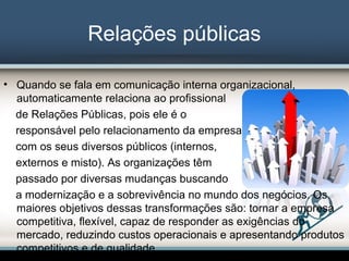 Relações públicas
• Quando se fala em comunicação interna organizacional,
automaticamente relaciona ao profissional
de Relações Públicas, pois ele é o
responsável pelo relacionamento da empresa
com os seus diversos públicos (internos,
externos e misto). As organizações têm
passado por diversas mudanças buscando
a modernização e a sobrevivência no mundo dos negócios. Os
maiores objetivos dessas transformações são: tornar a empresa
competitiva, flexível, capaz de responder as exigências do
mercado, reduzindo custos operacionais e apresentando produtos
competitivos e de qualidade.
 