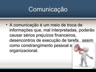 Comunicação
• A comunicação é um meio de troca de
informações que, mal interpretadas, poderão
causar sérios prejuízos financeiros,
desencontros de execução de tarefa assim
como constrangimento pessoal e
organizacional.
 