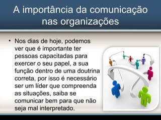 A importância da comunicação
nas organizações
• Nos dias de hoje, podemos
ver que é importante ter
pessoas capacitadas para
exercer o seu papel, a sua
função dentro de uma doutrina
correta, por isso é necessário
ser um líder que compreenda
as situações, saiba se
comunicar bem para que não
seja mal interpretado.
 