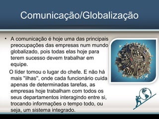 Comunicação/Globalização
• A comunicação é hoje uma das principais
preocupações das empresas num mundo
globalizado, pois todas elas hoje para
terem sucesso devem trabalhar em
equipe.
O líder tomou o lugar do chefe. E não há
mais ''ilhas'', onde cada funcionário cuida
apenas de determinadas tarefas, as
empresas hoje trabalham com todos os
seus departamentos interagindo entre si,
trocando informações o tempo todo, ou
seja, um sistema integrado.
 
