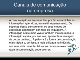 Canais de comunicação
na empresa
• A comunicação na empresa tem por fim encaminhar as
informações, quer dizer, transmitir o pensamento. Os
suportes desse pensamento, os seus modos de
expressão acontecem por meio de linguagem. A
informação oral é mais viva e também mais humana, a
informação escrita, por sua vez, apresenta a vantagem
de deixar um traço. A palavra é a forma de comunicação
mais rápida e, por isso, a mais utilizada na indústria,
como na vida corrente. há vários canais através dos
quais a comunicação pode ocorrer:
 