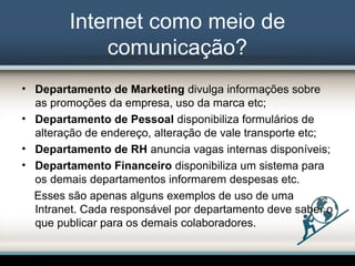 Internet como meio de
comunicação?
• Departamento de Marketing divulga informações sobre
as promoções da empresa, uso da marca etc;
• Departamento de Pessoal disponibiliza formulários de
alteração de endereço, alteração de vale transporte etc;
• Departamento de RH anuncia vagas internas disponíveis;
• Departamento Financeiro disponibiliza um sistema para
os demais departamentos informarem despesas etc.
Esses são apenas alguns exemplos de uso de uma
Intranet. Cada responsável por departamento deve saber o
que publicar para os demais colaboradores.
 