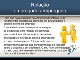 Relação
empregador/empregado
• Para que haja eficiência na comunicação interna, é de
fundamental importância conhecer em profundidade o
público interno da empresa.
É necessário um contato pessoal em que
se estabeleça uma relação de confiança,
que possa transmitir as suas expectativas,
ansiedades e interesses entre a organização
e o seu público interno. É importante que o
emissor tenha acesso aos conhecimentos do receptor
sobre o assunto a ser abordado. O seu nível de linguagem
e o seu grau de interesse são itens relevantes para que
ocorra a sintonia entre eles.
 