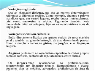 Variações regionais:
São  os  chamados dialetos, que  são  as  marcas  determinantes 
referentes a diferentes regiões. Como exemplo, citamos a palavra 
mandioca  que,  em  certos  lugares,  recebe  outras  nomenclaturas, 
tais  como: macaxeira e aipim.  Figurando  também  esta 
modalidade  estão  os  sotaques,  ligados  às  características  orais  da 
linguagem.
Variações sociais ou culturais:
Estão  diretamente  ligadas  aos  grupos  sociais  de  uma  maneira 
geral e também ao grau de instrução de uma determinada pessoa. 
Como  exemplo,  citamos as gírias, os jargões e o linguajar
caipira.
As gírias pertencem ao vocabulário específico de certos grupos, 
como os surfistas, cantores de rap, tatuadores, entre outros.
Os jargões estão  relacionados  ao  profissionalismo, 
caracterizando  um  linguajar  técnico.  Representando  a  classe, 
podemos  citar  os  médicos,  advogados,  profissionais  da  área  de 
 