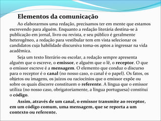 Elementos da comunicaçãoElementos da comunicação
Ao elaborarmos uma redação, precisamos ter em mente que estamos 
escrevendo para alguém. Enquanto a redação literária destina-se à 
publicação em jornal, livro ou revista, e seu público é geralmente 
heterogêneo, a redação para vestibular tem em vista selecionar os 
candidatos cuja habilidade discursiva toma-os aptos a ingressar na vida 
acadêmica.
Seja um texto literário ou escolar, a redação sempre apresenta 
alguém que o escreve, o emissor, e alguém que o lê, o receptor. O que 
o emissor escreve é a mensagem. O elemento que conduz o discurso 
para o receptor é o canal (no nosso caso, o canal é o papel). Os fatos, os 
objetos ou imagens, os juízos ou raciocínios que o emissor expõe ou 
sobre os quais discorre constituem o referente. A língua que o emissor 
utiliza (no nosso caso, obrigatoriamente, a língua portuguesa) constitui 
o código.
Assim, através de um canal, o emissor transmite ao receptor,
em um código comum, uma mensagem, que se reporta a um
contexto ou referente.
 