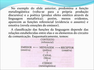 No exemplo do slide anterior, predomina a função
metalingüística (volta-se para a própria produção
discursiva) e a poética (produz efeito estético através da
linguagem metafórica); porém, menos evidentes,
aparecem as funções referencial (evidencia o assunto) e
emotiva (revela emoções do emissor).
A classificação das funções da linguagem depende das
relações estabelecidas entre elas e os elementos do circuito
da comunicação. Esquematicamente, temos:
 