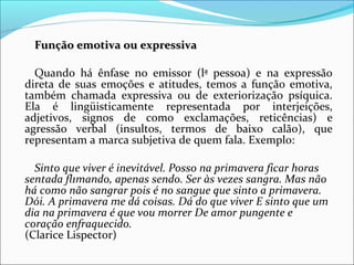 Função emotiva ou expressivaFunção emotiva ou expressiva
Quando há ênfase no emissor (lª pessoa) e na expressão
direta de suas emoções e atitudes, temos a função emotiva,
também chamada expressiva ou de exteriorização psíquica.
Ela é lingüisticamente representada por interjeições,
adjetivos, signos de como exclamações, reticências) e
agressão verbal (insultos, termos de baixo calão), que
representam a marca subjetiva de quem fala. Exemplo:
Sinto que viver é inevitável. Posso na primavera ficar horas
sentada fl1mando, apenas sendo. Ser às vezes sangra. Mas não
há como não sangrar pois é no sangue que sinto a primavera.
Dói. A primavera me dá coisas. Dá do que viver E sinto que um
dia na primavera é que vou morrer De amor pungente e
coração enfraquecido.
(Clarice Lispector)
 