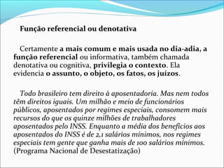 Função referencial ou denotativaFunção referencial ou denotativa
Certamente a mais comum e mais usada no dia-adia, a
função referencial ou informativa, também chamada
denotativa ou cognitiva, privilegia o contexto. Ela
evidencia o assunto, o objeto, os fatos, os juízos.
Todo brasileiro tem direito à aposentadoria. Mas nem todos
têm direitos iguais. Um milhão e meio de funcionários
públicos, aposentados por regimes especiais, consomem mais
recursos do que os quinze milhões de trabalhadores
aposentados pelo INSS. Enquanto a média dos benefícios aos
aposentados do INSS é de 2,1 salários mínimos, nos regimes
especiais tem gente que ganha mais de 100 salários mínimos.
(Programa Nacional de Desestatização)
 