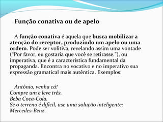 Função conativa ou de apelo
A função conativa é aquela que busca mobilizar a
atenção do receptor, produzindo um apelo ou uma
ordem. Pode ser volitiva, revelando assim uma vontade
(“Por favor, eu gostaria que você se retirasse.”), ou
imperativa, que é a característica fundamental da
propaganda. Encontra no vocativo e no imperativo sua
expressão gramatical mais autêntica. Exemplos:
Antônio, venha cá!
Compre um e leve três.
Beba Coca-Cola.
Se o terreno é difícil, use uma solução inteligente:
Mercedes-Benz.
 