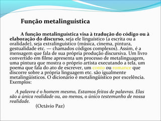 Função metalinguísticaFunção metalinguística
A função metalinguística visa à tradução do código ou à
elaboração do discurso, seja ele linguístico (a escrita ou a
oralidade), seja extralinguístico (música, cinema, pintura,
gestualidade etc. — chamados códigos complexos). Assim, é a
mensagem que fala de sua própria produção discursiva. Um livro
convertido em filme apresenta um processo de metalinguagem,
uma pintura que mostra o próprio artista executando a tela, um
poema que fala do ato de escrever, um conto ou romance que
discorre sobre a própria linguagem etc. são igualmente
metalingüísticos. O dicionário é metalingüístico por excelência.
Exemplos:
A palavra é o homem mesmo, Estamos feitos de palavras. Elas
são a única realidade ou, ao menos, o único testemunho de nossa
realidade.
(Octávio Paz)
 