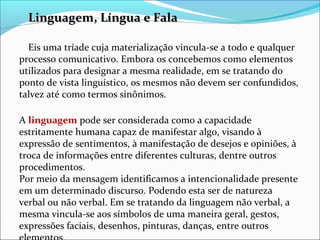 Linguagem, Língua e FalaLinguagem, Língua e Fala
Eis uma tríade cuja materialização vincula-se a todo e qualquer
processo comunicativo. Embora os concebemos como elementos
utilizados para designar a mesma realidade, em se tratando do
ponto de vista linguístico, os mesmos não devem ser confundidos,
talvez até como termos sinônimos.
A linguagem pode ser considerada como a capacidade
estritamente humana capaz de manifestar algo, visando à
expressão de sentimentos, à manifestação de desejos e opiniões, à
troca de informações entre diferentes culturas, dentre outros
procedimentos.
Por meio da mensagem identificamos a intencionalidade presente
em um determinado discurso. Podendo esta ser de natureza
verbal ou não verbal. Em se tratando da linguagem não verbal, a
mesma vincula-se aos símbolos de uma maneira geral, gestos,
expressões faciais, desenhos, pinturas, danças, entre outros
 