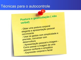 Técnicas para o autocontrole
Postura e gesticulação ( não
verbal)
- Obter uma postura corporal
elegante e apresentação pessoal
convincente
- Usar os gestos com simplicidade e
precisão, conversar com
desenvoltura
- Apresentação pessoal e imagem -
Como passar a imagem de uma
pessoa confiante e simpática
- Expressão corporal e facial
 