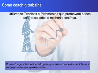 Como coachig trabalha
Utilizando Técnicas e ferramentas que promovam o foco,
ação resultados e melhoria contínua.
O coach age sobre o liderado para que suas competências internas
se desenvolvam e se exteriorizem.
 