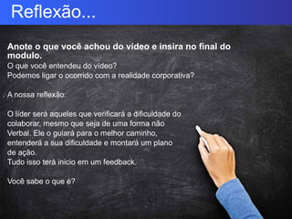 Reflexão...
Anote o que você achou do vídeo e insira no final do
modulo.
O que você entendeu do vídeo?
Podemos ligar o ocorrido com a realidade corporativa?
A nossa reflexão:
O líder será aqueles que verificará a dificuldade do
colaborar, mesmo que seja de uma forma não
Verbal. Ele o guiará para o melhor caminho,
entenderá a sua dificuldade e montará um plano
de ação.
Tudo isso terá inicio em um feedback.
Você sabe o que é?
 