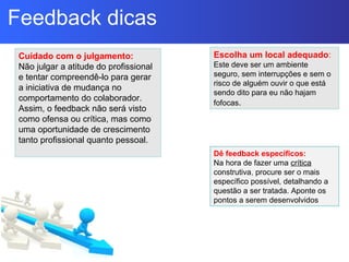 Escolha um local adequado:
Este deve ser um ambiente
seguro, sem interrupções e sem o
risco de alguém ouvir o que está
sendo dito para eu não hajam
fofocas.
Cuidado com o julgamento:
Não julgar a atitude do profissional
e tentar compreendê-lo para gerar
a iniciativa de mudança no
comportamento do colaborador.
Assim, o feedback não será visto
como ofensa ou crítica, mas como
uma oportunidade de crescimento
tanto profissional quanto pessoal.
Dê feedback específicos:
Na hora de fazer uma crítica
construtiva, procure ser o mais
específico possível, detalhando a
questão a ser tratada. Aponte os
pontos a serem desenvolvidos
Feedback dicas
 