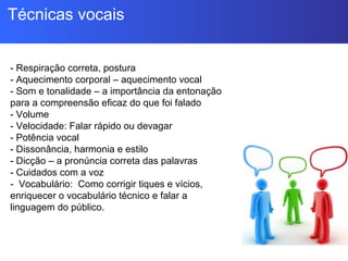 Técnicas vocais
- Respiração correta, postura
- Aquecimento corporal – aquecimento vocal
- Som e tonalidade – a importância da entonação
para a compreensão eficaz do que foi falado
- Volume
- Velocidade: Falar rápido ou devagar
- Potência vocal
- Dissonância, harmonia e estilo
- Dicção – a pronúncia correta das palavras
- Cuidados com a voz
- Vocabulário: Como corrigir tiques e vícios,
enriquecer o vocabulário técnico e falar a
linguagem do público.
 