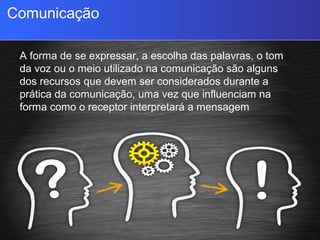 Comunicação
A forma de se expressar, a escolha das palavras, o tom
da voz ou o meio utilizado na comunicação são alguns
dos recursos que devem ser considerados durante a
prática da comunicação, uma vez que influenciam na
forma como o receptor interpretará a mensagem
recebida.
 