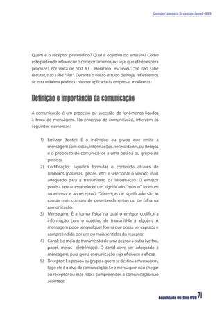 Comportamento Organizacional - UVB
Faculdade On-line UVB 71
Quem é o receptor pretendido? Qual é objetivo do emissor? Como
este pretende inﬂuenciar o comportamento, ou seja, que efeito espera
produzir? Por volta de 500 A.C., Heráclito escreveu: “Se não sabe
escutar, não sabe falar”. Durante o nosso estudo de hoje, reﬂetiremos
se esta máxima pode ou não ser aplicada às empresas modernas!
Definição e importância da comunicação
A comunicação é um processo ou sucessão de fenômenos ligados
à troca de mensagens. No processo de comunicação, intervêm os
seguintes elementos:
1) Emissor (fonte): É o indivíduo ou grupo que emite a
mensagemcomidéias,informações,necessidades,oudesejos
e o propósito de comunicá-los a uma pessoa ou grupo de
pessoas.
2) Codiﬁcação: Signiﬁca formular o conteúdo através de
símbolos (palavras, gestos, etc) e selecionar o veículo mais
adequado para a transmissão da informação. O emissor
precisa tentar estabelecer um signiﬁcado “mútuo” (comum
ao emissor e ao receptor). Diferenças de signiﬁcado são as
causas mais comuns de desentendimentos ou de falha na
comunicação.
3) Mensagem: É a forma física na qual o emissor codiﬁca a
informação com o objetivo de transmiti-la a alguém. A
mensagem pode ter qualquer forma que possa ser captada e
compreendida por um ou mais sentidos do receptor.
4) Canal: É o meio de transmissão de uma pessoa a outra (verbal,
papel, meios eletrônicos). O canal deve ser adequado à
mensagem, para que a comunicação seja eﬁciente e eﬁcaz.
5) Receptor:Éapessoaougrupoaquemsedestinaamensagem,
logo ele é o alvo da comunicação. Se a mensagem não chegar
ao receptor ou este não a compreender, a comunicação não
acontece.
 