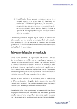 Comportamento Organizacional - UVB
Faculdade On-line UVB 72
6) Decodiﬁcação: Ocorre quando a mensagem chega e os
símbolos utilizados na codiﬁcação são traduzidos em
informações e sentimentos signiﬁcativos pelo destinatário. O
receptordeveperceberamensagem,eemseguidainterpretá-
la. Em geral, quanto mais a decodiﬁcação do receptor se
aproxima da mensagem pretendida pelo emissor, mais eﬁcaz
será a comunicação.
Diﬁcilmente poderemos imaginar algum aspecto do trabalho do
administrador que não envolva comunicação. Todo administrador
é um comunicador e tudo o que ela(a) faz comunica algo. Portanto,
grande parte da qualidade do trabalho do administrador depende da
sua habilidade de comunicação.
Fatores que influenciam a comunicação
Vários fatores peculiares às organizações inﬂuenciam a eﬁcácia
da comunicação. À medida que as organizações crescem, as
comunicações ocorrem a distâncias cada vez maiores e cada vez mais
os canais da comunicação inibem o ﬂuxo livre de informação entre
os diversos níveis da organização. A vantagem é impedir que os
funcionários do nível mais alto se atolem no excesso de informações,
e a desvantagem é algumas vezes impedir estes funcionários de nível
mais alto recebam informações que deveriam receber.
No que se refere à estrutura de autoridade, pode-se veriﬁcar que
as diferenças de status e de poder ajudam a determinar quem irá
comunicar-se com quem. O conteúdo e a exatidão da comunicação
também serão afetados pelas diferenças de autoridade.
A especialização do trabalho usualmente facilita a comunicação dentro
de grupos diferenciados (os funcionários de um mesmo grupo de
trabalho provavelmente compartilham do mesmo jargão), enquanto
que a comunicação entre grupos diferentes provavelmente será inibida.
 