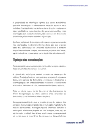 Comportamento Organizacional - UVB
Faculdade On-line UVB 73
A propriedade da informação signiﬁca que alguns funcionários
possuem informações e conhecimentos especiais sobre os seus
trabalhos.Essetipodeinformaçãoéumaformadepoderemuitoscom
essas habilidades e conhecimentos não querem compartilhar essas
informações com outros funcionários, não ocorrendo em decorrência
a comunicação totalmente aberta na organização.
Conhecerainﬂuênciadestesfatoressobreoprocessodecomunicação
nas organizações, é extremamente importante para que se possa
obter boa comunicação no ambiente organizacional. È também
importante considerar os tipos de comunicação (verbal/não verbal,
explícita/implícita) e os canais de comunicação (formais e informais)
Tipologia das comunicações
Nas organizações, a comunicação apresenta várias formas e aspectos.
Pode ser verbal (oral e escrita) e não-verbal.
A comunicação verbal pode envolver um maior ou menor grau de
diálogo. É unilateral quando a comunicação acontece de cima para
baixo, sem regresso do destinatário ao emissor; ou bilateral se a
informação passa em ambos os sentidos, do superior ao subordinado
e vice-versa, formando um ciclo contínuo de mensagem – resposta.
Pode ser interna (ocorre dentro da empresa não ultrapassando os
limites da organização) ou externa (realizada entre a empresa e os
funcionários ou instituições de fora da empresa).
Comunicação explícita é a que se percebe através das palavras, dos
símbolos. Comunicação implícita são as implicações “captadas” pela
maneira de transmitir a mensagem. Quanto à forma de transmitir a
mensagem, a comunicação pode ser oral (coloquial, mais ágil) ou
escrita (maior precisão). A escolha de uma forma ou outra dependerá
do tempo, custo e importância da mensagem; e das preferências
 