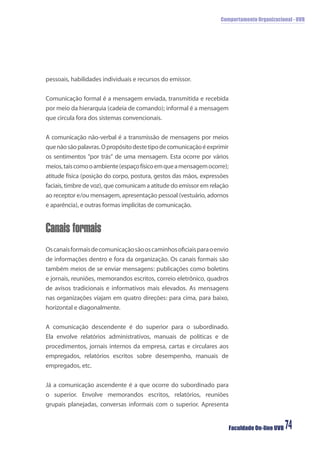 Comportamento Organizacional - UVB
Faculdade On-line UVB 74
pessoais, habilidades individuais e recursos do emissor.
Comunicação formal é a mensagem enviada, transmitida e recebida
por meio da hierarquia (cadeia de comando); informal é a mensagem
que circula fora dos sistemas convencionais.
A comunicação não-verbal é a transmissão de mensagens por meios
quenãosãopalavras.Opropósitodestetipodecomunicaçãoéexprimir
os sentimentos “por trás” de uma mensagem. Esta ocorre por vários
meios,taiscomooambiente(espaçofísicoemqueamensagemocorre);
atitude física (posição do corpo, postura, gestos das mãos, expressões
faciais, timbre de voz), que comunicam a atitude do emissor em relação
ao receptor e/ou mensagem, apresentação pessoal (vestuário, adornos
e aparência), e outras formas implícitas de comunicação.
Canais formais
Oscanaisformaisdecomunicaçãosãooscaminhosoﬁciaisparaoenvio
de informações dentro e fora da organização. Os canais formais são
também meios de se enviar mensagens: publicações como boletins
e jornais, reuniões, memorandos escritos, correio eletrônico, quadros
de avisos tradicionais e informativos mais elevados. As mensagens
nas organizações viajam em quatro direções: para cima, para baixo,
horizontal e diagonalmente.
A comunicação descendente é do superior para o subordinado.
Ela envolve relatórios administrativos, manuais de políticas e de
procedimentos, jornais internos da empresa, cartas e circulares aos
empregados, relatórios escritos sobre desempenho, manuais de
empregados, etc.
Já a comunicação ascendente é a que ocorre do subordinado para
o superior. Envolve memorandos escritos, relatórios, reuniões
grupais planejadas, conversas informais com o superior. Apresenta
 