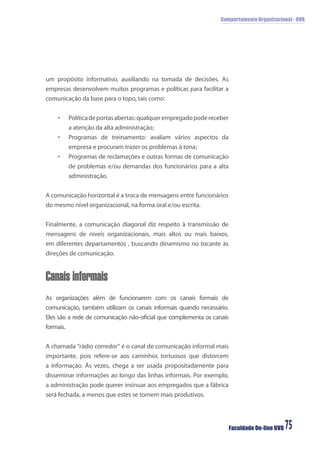 Comportamento Organizacional - UVB
Faculdade On-line UVB 75
um propósito informativo, auxiliando na tomada de decisões. As
empresas desenvolvem muitos programas e políticas para facilitar a
comunicação da base para o topo, tais como:
• Políticadeportasabertas:qualquerempregadopodereceber
a atenção da alta administração;
• Programas de treinamento: avaliam vários aspectos da
empresa e procuram trazer os problemas à tona;
• Programas de reclamações e outras formas de comunicação
de problemas e/ou demandas dos funcionários para a alta
administração.
A comunicação horizontal é a troca de mensagens entre funcionários
do mesmo nível organizacional, na forma oral e/ou escrita.
Finalmente, a comunicação diagonal diz respeito à transmissão de
mensagens de níveis organizacionais, mais altos ou mais baixos,
em diferentes departamentos , buscando dinamismo no tocante às
direções de comunicação.
Canais informais
As organizações além de funcionarem com os canais formais de
comunicação, também utilizam os canais informais quando necessário.
Eles são a rede de comunicação não-oﬁcial que complementa os canais
formais.
A chamada “rádio corredor” é o canal de comunicação informal mais
importante, pois refere-se aos caminhos tortuosos que distorcem
a informação. Às vezes, chega a ser usada propositadamente para
disseminar informações ao longo das linhas informais. Por exemplo,
a administração pode querer insinuar aos empregados que a fábrica
será fechada, a menos que estes se tornem mais produtivos.
 