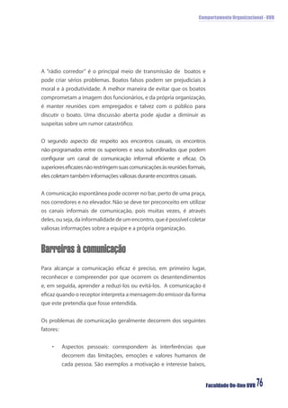 Comportamento Organizacional - UVB
Faculdade On-line UVB 76
A “rádio corredor” é o principal meio de transmissão de boatos e
pode criar sérios problemas. Boatos falsos podem ser prejudiciais à
moral e à produtividade. A melhor maneira de evitar que os boatos
comprometam a imagem dos funcionários, e da própria organização,
é manter reuniões com empregados e talvez com o público para
discutir o boato. Uma discussão aberta pode ajudar a diminuir as
suspeitas sobre um rumor catastróﬁco.
O segundo aspecto diz respeito aos encontros casuais, os encontros
não-programados entre os superiores e seus subordinados que podem
conﬁgurar um canal de comunicação informal eﬁciente e eﬁcaz. Os
superioreseﬁcazesnãorestringemsuascomunicaçõesàsreuniõesformais,
eles coletam também informações valiosas durante encontros casuais.
A comunicação espontânea pode ocorrer no bar, perto de uma praça,
nos corredores e no elevador. Não se deve ter preconceito em utilizar
os canais informais de comunicação, pois muitas vezes, é através
deles,ouseja, da informalidade deumencontro,que épossível coletar
valiosas informações sobre a equipe e a própria organização.
Barreiras à comunicação
Para alcançar a comunicação eﬁcaz é preciso, em primeiro lugar,
reconhecer e compreender por que ocorrem os desentendimentos
e, em seguida, aprender a reduzi-los ou evitá-los. A comunicação é
eﬁcaz quando o receptor interpreta a mensagem do emissor da forma
que este pretendia que fosse entendida.
Os problemas de comunicação geralmente decorrem dos seguintes
fatores:
• Aspectos pessoais: correspondem às interferências que
decorrem das limitações, emoções e valores humanos de
cada pessoa. São exemplos a motivação e interesse baixos,
 
