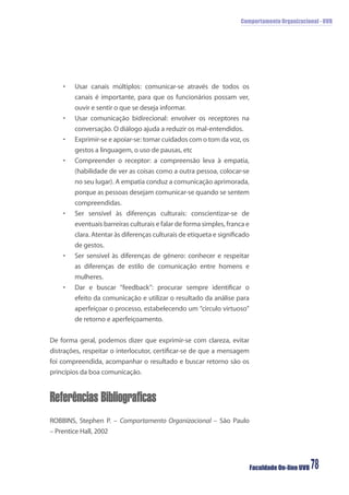 Comportamento Organizacional - UVB
Faculdade On-line UVB 78
• Usar canais múltiplos: comunicar-se através de todos os
canais é importante, para que os funcionários possam ver,
ouvir e sentir o que se deseja informar.
• Usar comunicação bidirecional: envolver os receptores na
conversação. O diálogo ajuda a reduzir os mal-entendidos.
• Exprimir-se e apoiar-se: tomar cuidados com o tom da voz, os
gestos a linguagem, o uso de pausas, etc
• Compreender o receptor: a compreensão leva à empatia,
(habilidade de ver as coisas como a outra pessoa, colocar-se
no seu lugar). A empatia conduz a comunicação aprimorada,
porque as pessoas desejam comunicar-se quando se sentem
compreendidas.
• Ser sensível às diferenças culturais: conscientizar-se de
eventuais barreiras culturais e falar de forma simples, franca e
clara. Atentar às diferenças culturais de etiqueta e signiﬁcado
de gestos.
• Ser sensível às diferenças de gênero: conhecer e respeitar
as diferenças de estilo de comunicação entre homens e
mulheres.
• Dar e buscar “feedback”: procurar sempre identiﬁcar o
efeito da comunicação e utilizar o resultado da análise para
aperfeiçoar o processo, estabelecendo um “circulo virtuoso”
de retorno e aperfeiçoamento.
De forma geral, podemos dizer que exprimir-se com clareza, evitar
distrações, respeitar o interlocutor, certiﬁcar-se de que a mensagem
foi compreendida, acompanhar o resultado e buscar retorno são os
princípios da boa comunicação.
Referências Bibliograficas
ROBBINS, Stephen P. – Comportamento Organizacional – São Paulo
– Prentice Hall, 2002
 
