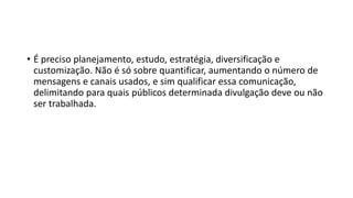 • É preciso planejamento, estudo, estratégia, diversificação e
customização. Não é só sobre quantificar, aumentando o número de
mensagens e canais usados, e sim qualificar essa comunicação,
delimitando para quais públicos determinada divulgação deve ou não
ser trabalhada.
 