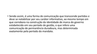 • Sendo assim, é uma forma de comunicação que transcende partidos e
deve se notabilizar por seu caráter informativo, ao mesmo tempo em
que corrobora na construção da identidade de marca do governo
estabelecido em seu período de gestão, o que infere uma
comunicação de permanência duradoura, mas determinada
exatamente pelo período do mandato.
 