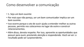 Como desenvolver a comunicação
• 1. Seja um bom ouvinte
• Por mais que não pareça, ser um bom comunicador implica ser um
bom ouvinte.
• Isso ocorre porque o ato de ouvir ajuda a entender melhor as outras
pessoas, permite nos colocarmos no lugar do outro e construir
relacionamentos.
• Além disso, denota respeito. Por isso, aproveite as oportunidades que
possuir para ouvir, prestando atenção e respondendo. Você vai ver: o
resultado pode ser surpreendente.
 
