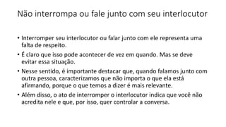 Não interrompa ou fale junto com seu interlocutor
• Interromper seu interlocutor ou falar junto com ele representa uma
falta de respeito.
• É claro que isso pode acontecer de vez em quando. Mas se deve
evitar essa situação.
• Nesse sentido, é importante destacar que, quando falamos junto com
outra pessoa, caracterizamos que não importa o que ela está
afirmando, porque o que temos a dizer é mais relevante.
• Além disso, o ato de interromper o interlocutor indica que você não
acredita nele e que, por isso, quer controlar a conversa.
 