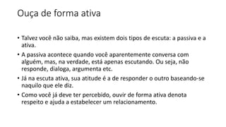 Ouça de forma ativa
• Talvez você não saiba, mas existem dois tipos de escuta: a passiva e a
ativa.
• A passiva acontece quando você aparentemente conversa com
alguém, mas, na verdade, está apenas escutando. Ou seja, não
responde, dialoga, argumenta etc.
• Já na escuta ativa, sua atitude é a de responder o outro baseando-se
naquilo que ele diz.
• Como você já deve ter percebido, ouvir de forma ativa denota
respeito e ajuda a estabelecer um relacionamento.
 