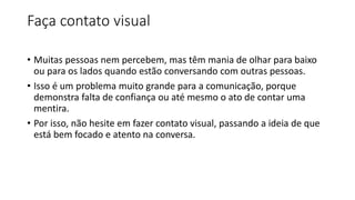 Faça contato visual
• Muitas pessoas nem percebem, mas têm mania de olhar para baixo
ou para os lados quando estão conversando com outras pessoas.
• Isso é um problema muito grande para a comunicação, porque
demonstra falta de confiança ou até mesmo o ato de contar uma
mentira.
• Por isso, não hesite em fazer contato visual, passando a ideia de que
está bem focado e atento na conversa.
 