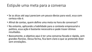 Estipule uma meta para a conversa
• Se as dicas até aqui pareciam um pouco óbvias para você, essa com
certeza não é.
• Afinal de contas, quem define uma meta na hora de conversar?
• No entanto, aplicando a habilidade para o contexto empresarial e
politico, essa ação é bastante necessária e pode trazer ótimos
resultados.
• Basicamente, o objetivo aqui é ter uma conversa focada e rápida, sem
grandes floreios. Dessa forma, fica bem claro o que se pretende dizer
sem enrolações.
 