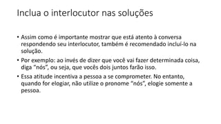 Inclua o interlocutor nas soluções
• Assim como é importante mostrar que está atento à conversa
respondendo seu interlocutor, também é recomendado incluí-lo na
solução.
• Por exemplo: ao invés de dizer que você vai fazer determinada coisa,
diga “nós”, ou seja, que vocês dois juntos farão isso.
• Essa atitude incentiva a pessoa a se comprometer. No entanto,
quando for elogiar, não utilize o pronome “nós”, elogie somente a
pessoa.
 