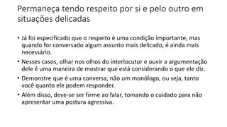 Permaneça tendo respeito por si e pelo outro em
situações delicadas
• Já foi especificado que o respeito é uma condição importante, mas
quando for conversado algum assunto mais delicado, é ainda mais
necessário.
• Nesses casos, olhar nos olhos do interlocutor e ouvir a argumentação
dele é uma maneira de mostrar que está considerando o que ele diz.
• Demonstre que é uma conversa, não um monólogo, ou seja, tanto
você quanto ele podem responder.
• Além disso, deve-se ser firme ao falar, tomando o cuidado para não
apresentar uma postura agressiva.
 