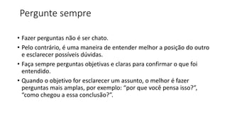 Pergunte sempre
• Fazer perguntas não é ser chato.
• Pelo contrário, é uma maneira de entender melhor a posição do outro
e esclarecer possíveis dúvidas.
• Faça sempre perguntas objetivas e claras para confirmar o que foi
entendido.
• Quando o objetivo for esclarecer um assunto, o melhor é fazer
perguntas mais amplas, por exemplo: “por que você pensa isso?”,
“como chegou a essa conclusão?”.
 