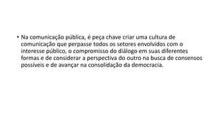 • Na comunicação pública, é peça chave criar uma cultura de
comunicação que perpasse todos os setores envolvidos com o
interesse público, o compromisso do diálogo em suas diferentes
formas e de considerar a perspectiva do outro na busca de consensos
possíveis e de avançar na consolidação da democracia.
 