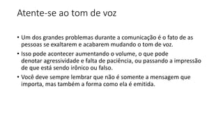 Atente-se ao tom de voz
• Um dos grandes problemas durante a comunicação é o fato de as
pessoas se exaltarem e acabarem mudando o tom de voz.
• Isso pode acontecer aumentando o volume, o que pode
denotar agressividade e falta de paciência, ou passando a impressão
de que está sendo irônico ou falso.
• Você deve sempre lembrar que não é somente a mensagem que
importa, mas também a forma como ela é emitida.
 