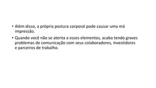 • Além disso, a própria postura corporal pode causar uma má
impressão.
• Quando você não se atenta a esses elementos, acaba tendo graves
problemas de comunicação com seus colaboradores, investidores
e parceiros de trabalho.
 