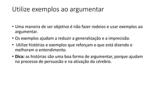 Utilize exemplos ao argumentar
• Uma maneira de ser objetivo é não fazer rodeios e usar exemplos ao
argumentar.
• Os exemplos ajudam a reduzir a generalização e a imprecisão.
• Utilize histórias e exemplos que reforçam o que está dizendo e
melhoram o entendimento.
• Dica: as histórias são uma boa forma de argumentar, porque ajudam
no processo de persuasão e na ativação do cérebro.
 