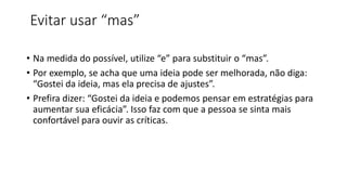Evitar usar “mas”
• Na medida do possível, utilize “e” para substituir o “mas”.
• Por exemplo, se acha que uma ideia pode ser melhorada, não diga:
“Gostei da ideia, mas ela precisa de ajustes”.
• Prefira dizer: “Gostei da ideia e podemos pensar em estratégias para
aumentar sua eficácia”. Isso faz com que a pessoa se sinta mais
confortável para ouvir as críticas.
 