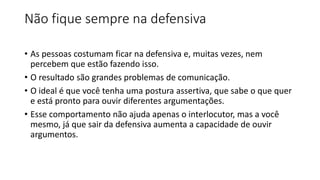 Não fique sempre na defensiva
• As pessoas costumam ficar na defensiva e, muitas vezes, nem
percebem que estão fazendo isso.
• O resultado são grandes problemas de comunicação.
• O ideal é que você tenha uma postura assertiva, que sabe o que quer
e está pronto para ouvir diferentes argumentações.
• Esse comportamento não ajuda apenas o interlocutor, mas a você
mesmo, já que sair da defensiva aumenta a capacidade de ouvir
argumentos.
 