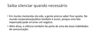 Saiba silenciar quando necessário
• Em muitos momentos da vida, a gente precisa saber ficar quieto. No
mundo corporativo/publico também é assim, porque uma fala
impensada pode arruinar um negócio.
• Além disso, o silêncio também faz parte de uma das boas habilidades
de comunicação.
 